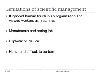 Limitations of scientific management
    It ignored human touch in an organization and
     viewed workers as machines

    Monotonous and boring job

    Exploitation device

    Harsh and difficult to perform




    48                                vikas vadakara
 