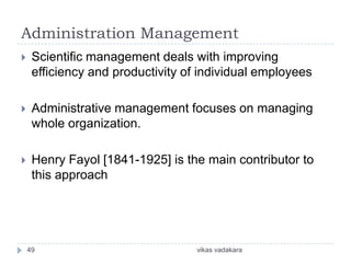 Administration Management
    Scientific management deals with improving
     efficiency and productivity of individual employees

    Administrative management focuses on managing
     whole organization.

    Henry Fayol [1841-1925] is the main contributor to
     this approach




    49                             vikas vadakara
 