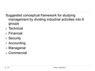 Suggested conceptual framework for studying
  management by dividing industrial activities into 6
  groups
 Technical
 Financial
 Security
 Accounting
 Managerial
 Commercial




 51                             vikas vadakara
 