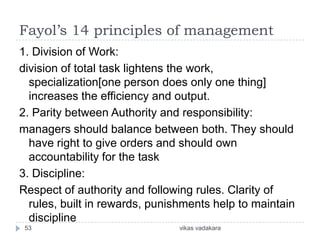 Fayol’s 14 principles of management
1. Division of Work:
division of total task lightens the work,
  specialization[one person does only one thing]
  increases the efficiency and output.
2. Parity between Authority and responsibility:
managers should balance between both. They should
  have right to give orders and should own
  accountability for the task
3. Discipline:
Respect of authority and following rules. Clarity of
  rules, built in rewards, punishments help to maintain
  discipline
 53                            vikas vadakara
 
