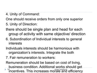 4. Unity of Command:
One should receive orders from only one superior
5. Unity of Direction:
there should be single plan and head for each
  group of activity with same objective/ direction
6. Subordination of Individual interests to general
  interests
Individuals interests should be harmonious with
  organization’s interests. Integrate the both
7. Fair remuneration to workers:
Remuneration should be based on cost of living,
  business condition. Additional works should get
 54                              vikas vadakara
  incentives. This increases morale and efficiency
 
