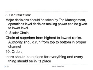 8. Centralization:
Major decisions should be taken by Top Management,
  operations level decision making power can be given
  to lower level.
9. Scalar Chain:
Chain of superiors from highest to lowest ranks.
  Authority should run from top to bottom in proper
  channel
10. Order:
there should be a place for everything and every
  thing should be in its place
 55                           vikas vadakara
 