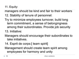 11. Equity:
managers should be kind and fair to their workers
12. Stability of tenure of personnel:
Try to minimize employees turnover, build long
  term commitment, a sense of belongingness
  among their subordinates. Provide job security
13. Initiative:
Managers should encourage their subordinates to
  take initiatives.
14. Esprit de corps:[ team spirit]
Management should create team spirit among
  employees for harmony and unity
 56                         vikas vadakara
 