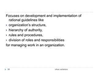 Focuses on development and implementation of
  rational guidelines like
 organization’s structure,
 hierarchy of authority,
 rules and procedures,
 division of roles and responsibilities
for managing work in an organization.




58                          vikas vadakara
 