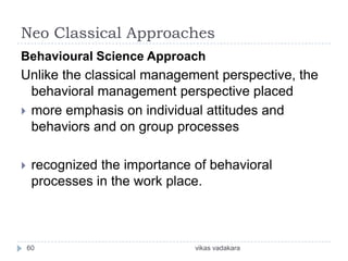 Neo Classical Approaches
Behavioural Science Approach
Unlike the classical management perspective, the
  behavioral management perspective placed
 more emphasis on individual attitudes and
  behaviors and on group processes

    recognized the importance of behavioral
     processes in the work place.



    60                         vikas vadakara
 