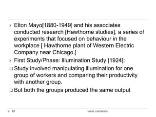  Elton Mayo[1880-1949] and his associates
  conducted research [Hawthorne studies], a series of
  experiments that focused on behaviour in the
  workplace [ Hawthorne plant of Western Electric
  Company near Chicago.]
 First Study/Phase: Illumination Study [1924]:
 Study involved manipulating illumination for one
  group of workers and comparing their productivity
  with another group.
 But both the groups produced the same output



    61                        vikas vadakara
 