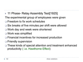     11 Phase- Relay Assembly Test[1925]
The experimental group of employees were given
 Freedom to fix work schedules
 Six breaks of five minutes per shift were allowed
 Work day and week were shortened
 Work was simplified
 Financial incentives for increased production
 Friendly supervision
 These kinds of special attention and treatment enhanced
  productivity ( i.e. Hawthorne Effect)


    62                          vikas vadakara
 