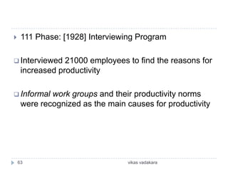     111 Phase: [1928] Interviewing Program

 Interviewed    21000 employees to find the reasons for
     increased productivity

 Informal   work groups and their productivity norms
     were recognized as the main causes for productivity




    63                           vikas vadakara
 