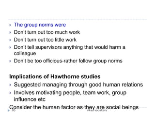    The group norms were
   Don’t turn out too much work
   Don’t turn out too little work
   Don’t tell supervisors anything that would harm a
    colleague
   Don’t be too officious-rather follow group norms


Implications of Hawthorne studies
 Suggested managing through good human relations
 Involves motivating people, team work, group
  influence etc
Consider the human factor as theyvadakarasocial beings
 65                             vikas
                                      are
 
