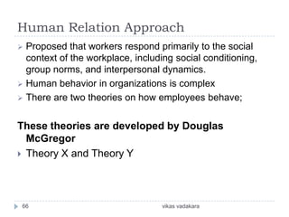 Human Relation Approach
 Proposed that workers respond primarily to the social
  context of the workplace, including social conditioning,
  group norms, and interpersonal dynamics.
 Human behavior in organizations is complex
 There are two theories on how employees behave;


These theories are developed by Douglas
  McGregor
 Theory X and Theory Y




 66                               vikas vadakara
 