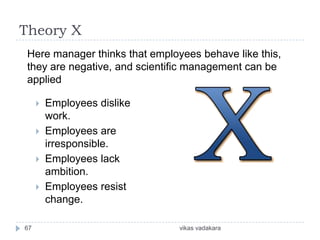 Theory X
 Here manager thinks that employees behave like this,
 they are negative, and scientific management can be
 applied

        Employees dislike
         work.
        Employees are
         irresponsible.
        Employees lack
         ambition.
        Employees resist
         change.

67                              vikas vadakara
 