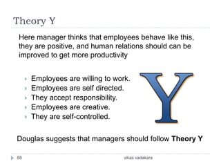 Theory Y
 Here manager thinks that employees behave like this,
 they are positive, and human relations should can be
 improved to get more productivity


        Employees are willing to work.
        Employees are self directed.
        They accept responsibility.
        Employees are creative.
        They are self-controlled.


Douglas suggests that managers should follow Theory Y

68                                   vikas vadakara
 