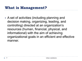 What is Management?

       A set of activities (including planning and
        decision making, organizing, leading, and
        controlling) directed at an organization’s
        resources (human, financial, physical, and
        informational) with the aim of achieving
        organizational goals in an efficient and effective
        manner.




    7                               vikas vadakara
 
