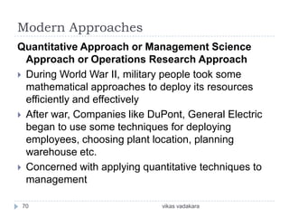 Modern Approaches
Quantitative Approach or Management Science
  Approach or Operations Research Approach
 During World War II, military people took some
  mathematical approaches to deploy its resources
  efficiently and effectively
 After war, Companies like DuPont, General Electric
  began to use some techniques for deploying
  employees, choosing plant location, planning
  warehouse etc.
 Concerned with applying quantitative techniques to
  management

 70                           vikas vadakara
 