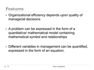 Features
    Organizational efficiency depends upon quality of
     managerial decisions

    A problem can be expressed in the form of a
     quantitative/ mathematical model containing
     mathematical symbol and relationships

    Different variables in management can be quantified,
     expressed in the form of an equation.



    71                            vikas vadakara
 