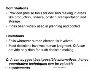 Contributions
 Provided precise tools for decision making in areas
  like production, finance, costing, transportation and
  storage
 It has been widely used in planning and control


Limitations
 Fails wherever human element is involved
 Most decisions involves human judgment, Q A can
  provide only data for such decision making

Q. A can suggest best possible alternatives, hence
  quantitative techniques can be valuable
  supplements
 72                          vikas vadakara
 