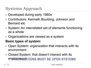 Systems Approach
 Developed during early 1960s
 Contributors: Kenneth Boulding, Johnson and
  Bernard etc
 System: An interrelated set of elements functioning
  as a whole
 Organizations are viewed as a system
Basic types of system:
 Open System: organization that interacts with its
  environment
 Closed System: that doesn’t interact with its
  environment
    73                         vikas vadakara
 