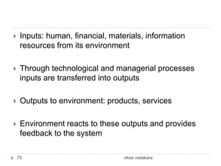     Inputs: human, financial, materials, information
     resources from its environment

    Through technological and managerial processes
     inputs are transferred into outputs

    Outputs to environment: products, services

    Environment reacts to these outputs and provides
     feedback to the system

    75                             vikas vadakara
 