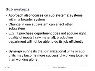 Sub systems
    Approach also focuses on sub systems: systems
     within a broader system
    Change in one subsystem can affect other
     subsystem
    E.g.: if purchase department does not acquire right
     quality of inputs [ raw material], production
     department will not be able to do its job efficiently

    Synergy suggests that organizational units or sub
     units may become more successful working together
     than working alone.

    76                             vikas vadakara
 
