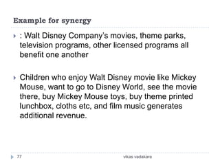Example for synergy

    : Walt Disney Company’s movies, theme parks,
     television programs, other licensed programs all
     benefit one another

    Children who enjoy Walt Disney movie like Mickey
     Mouse, want to go to Disney World, see the movie
     there, buy Mickey Mouse toys, buy theme printed
     lunchbox, cloths etc, and film music generates
     additional revenue.




    77                            vikas vadakara
 