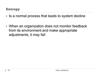 Entropy

    Is a normal process that leads to system decline

    When an organization does not monitor feedback
     from its environment and make appropriate
     adjustments, it may fail




    78                            vikas vadakara
 