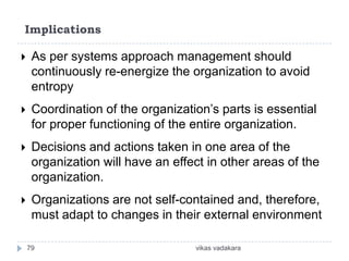 Implications

    As per systems approach management should
     continuously re-energize the organization to avoid
     entropy
    Coordination of the organization’s parts is essential
     for proper functioning of the entire organization.
    Decisions and actions taken in one area of the
     organization will have an effect in other areas of the
     organization.
    Organizations are not self-contained and, therefore,
     must adapt to changes in their external environment

    79                             vikas vadakara
 