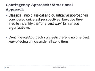Contingency Approach/Situational
Approach
    Classical, neo classical and quantitative approaches
     considered universal perspectives, because they
     tried to indentify the “one best way” to manage
     organizations.

    Contingency Approach suggests there is no one best
     way of doing things under all conditions




    80                            vikas vadakara
 