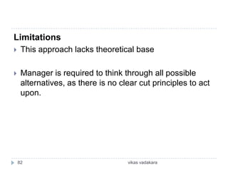 Limitations
    This approach lacks theoretical base

    Manager is required to think through all possible
     alternatives, as there is no clear cut principles to act
     upon.




    82                              vikas vadakara
 