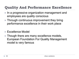 Quality And Performance Excellence
    In a progressive organization management and
     employees are quality conscious
    Through continuous improvement they bring
     performance excellence in their work place

    Excellence Model
    Though there are many excellence models,
     European Foundation For Quality Management
     model is very famous



    83                          vikas vadakara
 