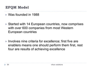 EFQM Model

    Was founded in 1988

    Started with 14 European countries, now comprises
     with over 600 companies from most Western
     European countries

    Involves nine criteria for excellence; first five are
     enablers means one should perform them first, rest
     four are results of achieving excellence



    84                             vikas vadakara
 