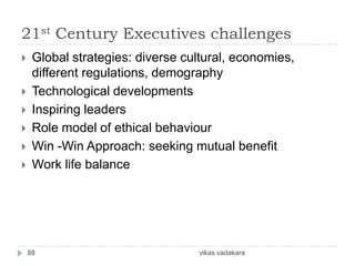 21st Century Executives challenges
    Global strategies: diverse cultural, economies,
     different regulations, demography
    Technological developments
    Inspiring leaders
    Role model of ethical behaviour
    Win -Win Approach: seeking mutual benefit
    Work life balance




    88                            vikas vadakara
 