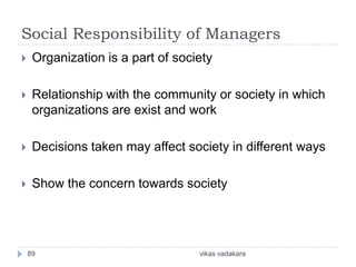 Social Responsibility of Managers
    Organization is a part of society

    Relationship with the community or society in which
     organizations are exist and work

    Decisions taken may affect society in different ways

    Show the concern towards society




    89                             vikas vadakara
 