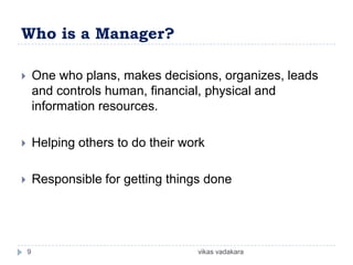 Who is a Manager?

       One who plans, makes decisions, organizes, leads
        and controls human, financial, physical and
        information resources.

       Helping others to do their work

       Responsible for getting things done




    9                                vikas vadakara
 