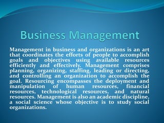 Management in business and organizations is an art 
that coordinates the efforts of people to accomplish 
goals and objectives using available resources 
efficiently and effectively. Management comprises 
planning, organizing, staffing, leading or directing, 
and controlling an organization to accomplish the 
goal. Resourcing encompasses the deployment and 
manipulation of human resources, financial 
resources, technological resources, and natural 
resources. Management is also an academic discipline, 
a social science whose objective is to study social 
organizations. 
 
