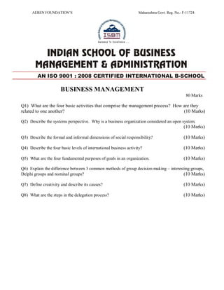 AEREN FOUNDATION’S Maharashtra Govt. Reg. No.: F-11724
BUSINESS MANAGEMENT
80 Marks
Q1) What are the four basic activities that comprise the management process? How are they
related to one another? (10 Marks)
Q2) Describe the systems perspective. Why is a business organization considered an open system.
(10 Marks)
Q3) Describe the formal and informal dimensions of social responsibility? (10 Marks)
Q4) Describe the four basic levels of international business activity? (10 Marks)
Q5) What are the four fundamental purposes of goals in an organization. (10 Marks)
Q6) Explain the difference between 3 common methods of group decision making – interesting groups,
Delphi groups and nominal groups? (10 Marks)
Q7) Define creativity and describe its causes? (10 Marks)
Q8) What are the steps in the delegation process? (10 Marks)
AN ISO 9001 : 2008 CERTIFIED INTERNATIONAL B-SCHOOL
 