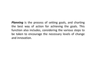 Planning is the process of setting goals, and charting
the best way of action for achieving the goals. This
function also includes, considering the various steps to
be taken to encourage the necessary levels of change
and innovation.
 