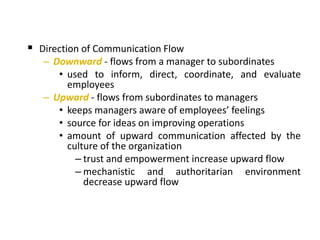  Direction of Communication Flow
– Downward - flows from a manager to subordinates
• used to inform, direct, coordinate, and evaluate
employees
– Upward - flows from subordinates to managers
• keeps managers aware of employees’ feelings
• source for ideas on improving operations
• amount of upward communication affected by the
culture of the organization
– trust and empowerment increase upward flow
– mechanistic and authoritarian environment
decrease upward flow
 