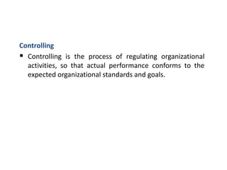 Controlling
 Controlling is the process of regulating organizational
activities, so that actual performance conforms to the
expected organizational standards and goals.
 