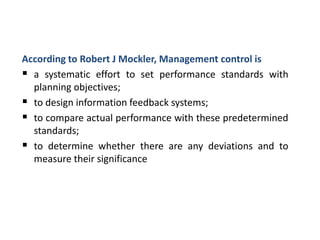 According to Robert J Mockler, Management control is
 a systematic effort to set performance standards with
planning objectives;
 to design information feedback systems;
 to compare actual performance with these predetermined
standards;
 to determine whether there are any deviations and to
measure their significance
 