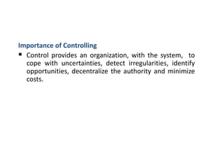 Importance of Controlling
 Control provides an organization, with the system, to
cope with uncertainties, detect irregularities, identify
opportunities, decentralize the authority and minimize
costs.
 