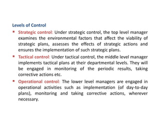 Levels of Control
 Strategic control: Under strategic control, the top level manager
examines the environmental factors that affect the viability of
strategic plans, assesses the effects of strategic actions and
ensures the implementation of such strategic plans.
 Tactical control: Under tactical control, the middle level manager
implements tactical plans at their departmental levels. They will
be engaged in monitoring of the periodic results, taking
corrective actions etc.
 Operational control: The lower level managers are engaged in
operational activities such as implementation (of day-to-day
plans), monitoring and taking corrective actions, wherever
necessary.
 