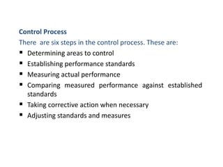 Control Process
There are six steps in the control process. These are:
 Determining areas to control
 Establishing performance standards
 Measuring actual performance
 Comparing measured performance against established
standards
 Taking corrective action when necessary
 Adjusting standards and measures
 