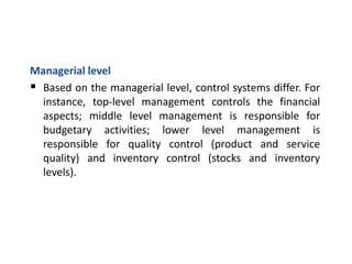 Managerial level
 Based on the managerial level, control systems differ. For
instance, top-level management controls the financial
aspects; middle level management is responsible for
budgetary activities; lower level management is
responsible for quality control (product and service
quality) and inventory control (stocks and inventory
levels).
 