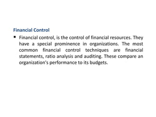 Financial Control
 Financial control, is the control of financial resources. They
have a special prominence in organizations. The most
common financial control techniques are financial
statements, ratio analysis and auditing. These compare an
organization's performance to its budgets.
 