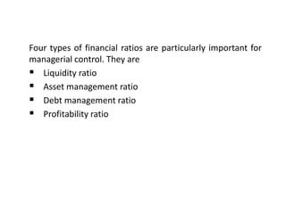 Four types of financial ratios are particularly important for
managerial control. They are
 Liquidity ratio
 Asset management ratio
 Debt management ratio
 Profitability ratio
 