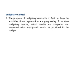 Budgetary Control
 The purpose of budgetary control is to find out how the
activities of an organization are progressing. To achieve
budgetary control, actual results are compared and
measured with anticipated results as provided in the
budget.
 