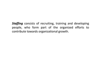Staffing consists of recruiting, training and developing
people, who form part of the organized efforts to
contribute towards organizational growth.
 