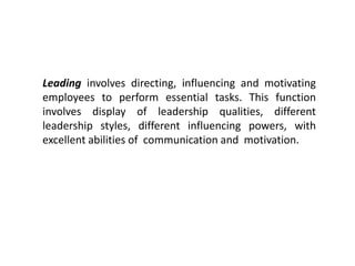 Leading involves directing, influencing and motivating
employees to perform essential tasks. This function
involves display of leadership qualities, different
leadership styles, different influencing powers, with
excellent abilities of communication and motivation.
 