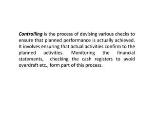 Controlling is the process of devising various checks to
ensure that planned performance is actually achieved.
It involves ensuring that actual activities confirm to the
planned activities. Monitoring the financial
statements, checking the cash registers to avoid
overdraft etc., form part of this process.
 