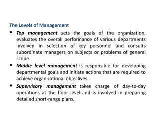 The Levels of Management
 Top management sets the goals of the organization,
evaluates the overall performance of various departments
involved in selection of key personnel and consults
subordinate managers on subjects or problems of general
scope.
 Middle level management is responsible for developing
departmental goals and initiate actions that are required to
achieve organizational objectives.
 Supervisory management takes charge of day-to-day
operations at the floor level and is involved in preparing
detailed short-range plans.
 